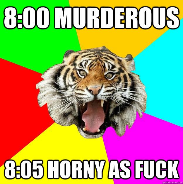 8:00 Murderous 8:05 HORNY AS FUCK  