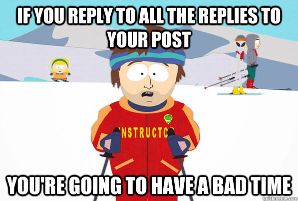 if you reply to all the replies to your post you're going to have a bad time  