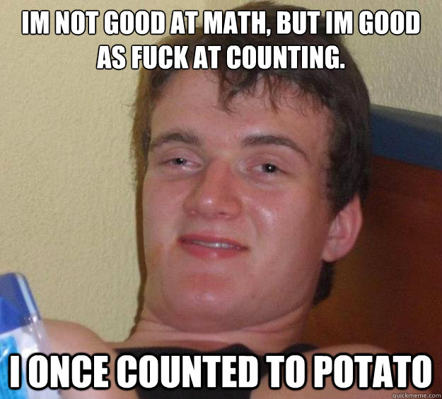 im not good at math, but im good as fuck at counting. i once counted to potato  10 Guy