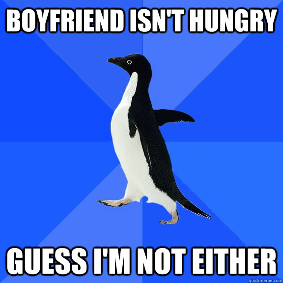 Boyfriend isn't hungry Guess I'm not either  Socially Awkward Penguin