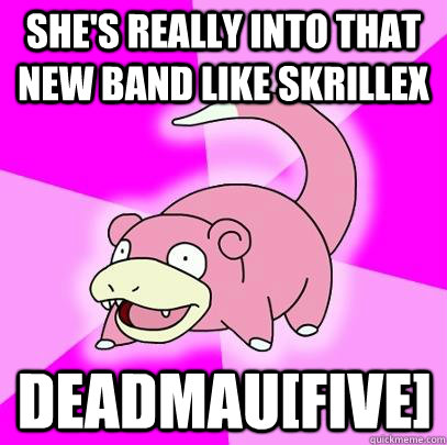 She's really into that new band like Skrillex Deadmau[five]  Slowpoke