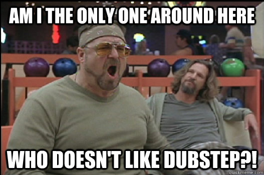 Am I the only one around here who doesn't like dubstep?! - Am I the only one around here who doesn't like dubstep?!  Angry Walter