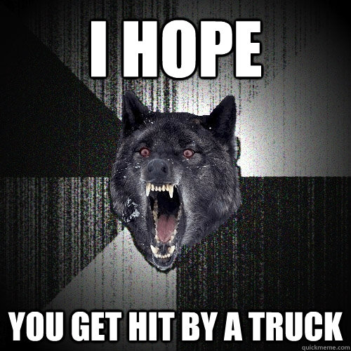 I hope  You get hit by a truck  Insanity Wolf