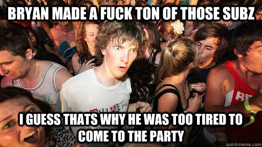 Bryan made a fuck ton of those subz I guess thats why he was too tired to come to the party  Sudden Clarity Clarence