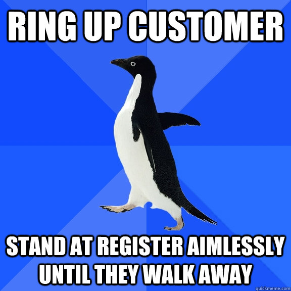 Ring up customer Stand at register aimlessly until they walk away  Socially Awkward Penguin