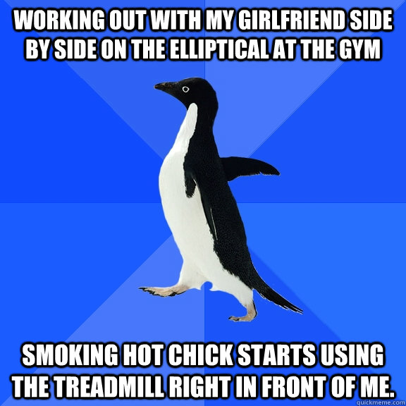 working out with my girlfriend side by side on the elliptical at the gym smoking hot chick starts using the treadmill right in front of me.  Socially Awkward Penguin