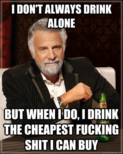 I don't always drink alone But when I do, I drink the cheapest fucking shit i can buy  The Most Interesting Man In The World