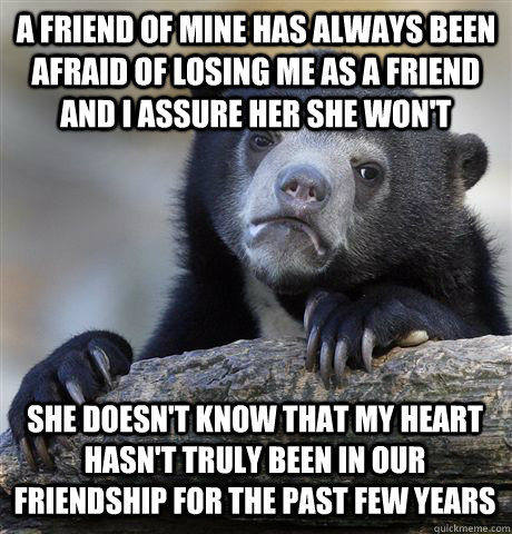 A friend of mine has always been afraid of losing me as a friend and I assure her she won't She doesn't know that my heart hasn't truly been in our friendship for the past few years  Confession Bear