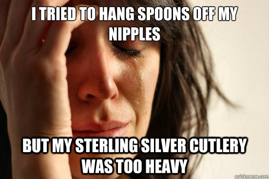 I tried to hang spoons off my nipples But my sterling silver cutlery was too heavy  First World Problems