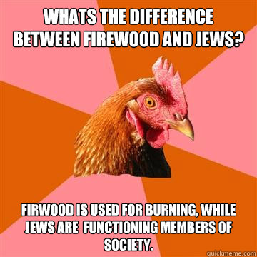 whats the difference between firewood and jews? Firwood is used for burning, while jews are  functioning members of society.  Anti-Joke Chicken