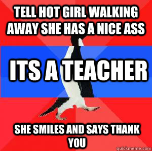 Tell hot girl walking away she has a nice ass Its a teacher She smiles and says thank you   Socially awesome awkward awesome penguin
