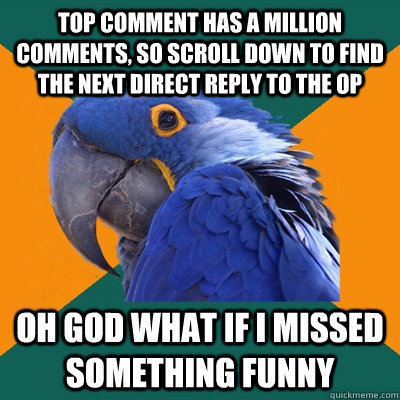 top comment has a million comments, so scroll down to find the next direct reply to the Op oh god what if i missed something funny  Paranoid Parrot