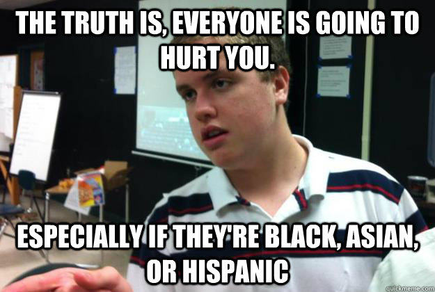The truth is, everyone is going to hurt you.  especially if they're black, asian, or hispanic  