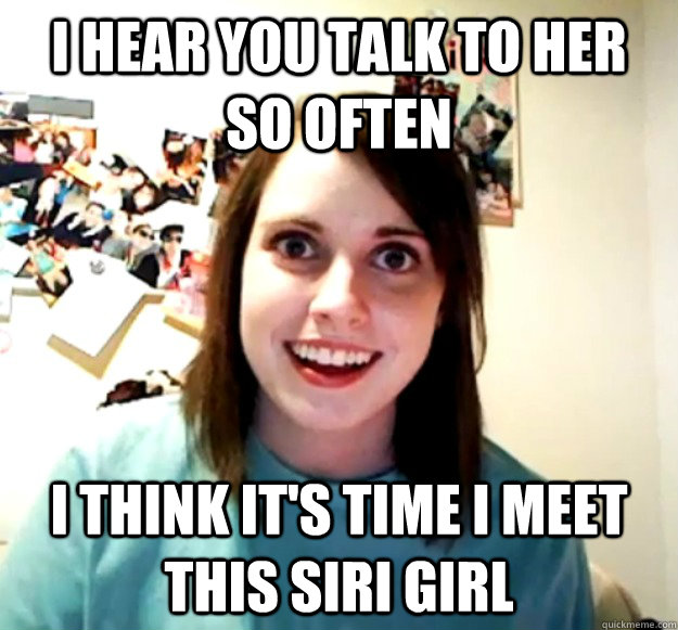 I hear you talk to her so often i think it's time i meet this siri girl  Overly Attached Girlfriend