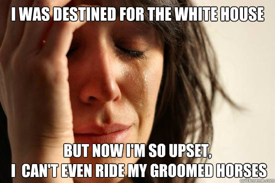 I was destined for the White House But Now i'm so upset,
 I  can't even ride my groomed horses  First World Problems