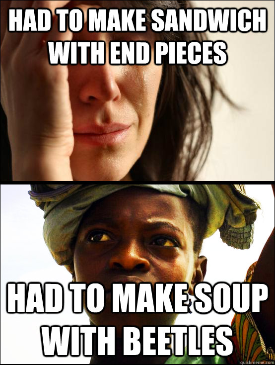 had to make sandwich with end pieces had to make soup with beetles  - had to make sandwich with end pieces had to make soup with beetles   First vs Third World Problems