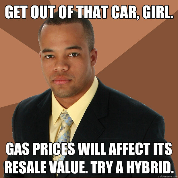 Get out of that car, girl. Gas prices WILL AFFECT ITS RESALE VALUE. tRY A HYBRID.
  - Get out of that car, girl. Gas prices WILL AFFECT ITS RESALE VALUE. tRY A HYBRID.
   Successful Black Man