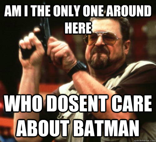 Am i the only one around here who dosent care about batman  Am I The Only One Around Here
