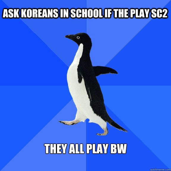 Ask koreans in school if the play sc2 They all play BW  Socially Awkward Penguin