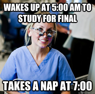 Wakes up at 5:00 AM to study for final Takes a nap at 7:00  overworked dental student