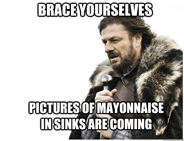 Brace yourselves PICTURES OF MAYONNAISE IN SINKS ARE COMING  Imminent Ned