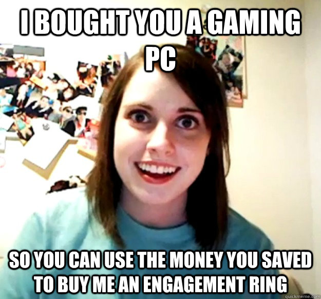 i Bought you a gaming pc So you can use the money you saved to buy me an engagement ring - i Bought you a gaming pc So you can use the money you saved to buy me an engagement ring  Overly Attached Girlfriend