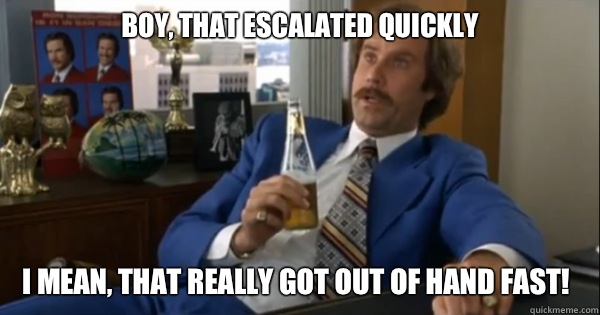 Boy, that escalated quickly I mean, that really got out of hand fast!  Ron burgundy