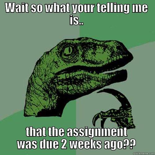 WAIT SO WHAT YOUR TELLING ME IS.. THAT THE ASSIGNMENT WAS DUE 2 WEEKS AGO?? Philosoraptor