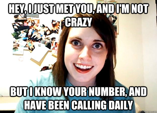 Hey, I just met you, and I'm not crazy But I know your number, and have been calling daily  Overly Attached Girlfriend