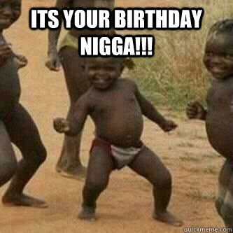 its your birthday nigga!!!   Its friday niggas