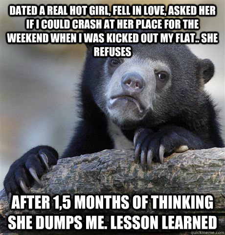 Dated a real hot girl, fell in love, asked her if i could crash at her place for the weekend when i was kicked out my flat.. she refuses after 1,5 months of thinking she dumps me. LESSON LEARNED  Confession Bear