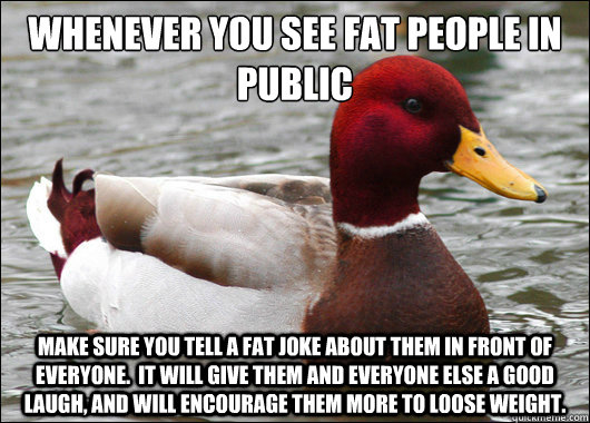 Whenever you see fat people in public
 Make sure you tell a fat joke about them in front of everyone.  It will give them and everyone else a good laugh, and will encourage them more to loose weight.  Malicious Advice Mallard
