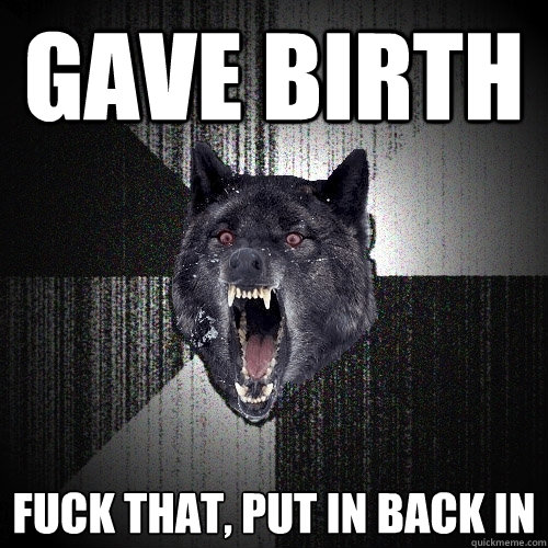 Gave birth Fuck that, put in back in  Insanity Wolf