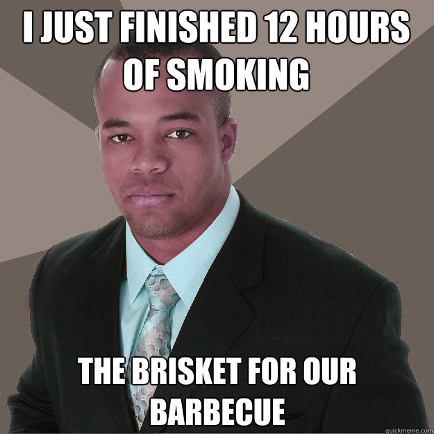 I just finished 12 hours of smoking  the brisket for our barbecue  - I just finished 12 hours of smoking  the brisket for our barbecue   Moderately Successful Black Man
