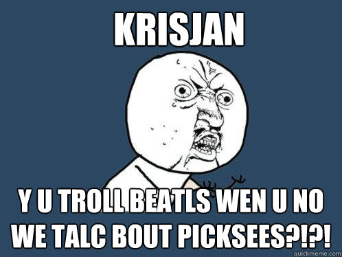 Krisjan y u troll beatls wen u no we talc bout picksees?!?!  Y U No