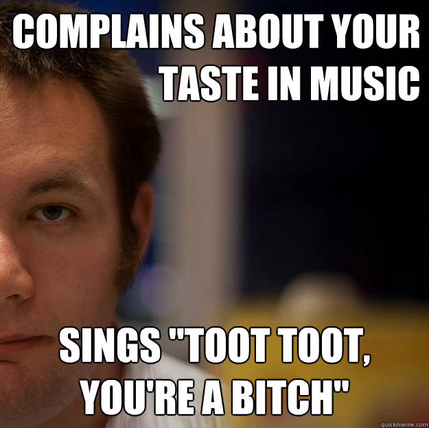 Complains about your taste in music Sings 