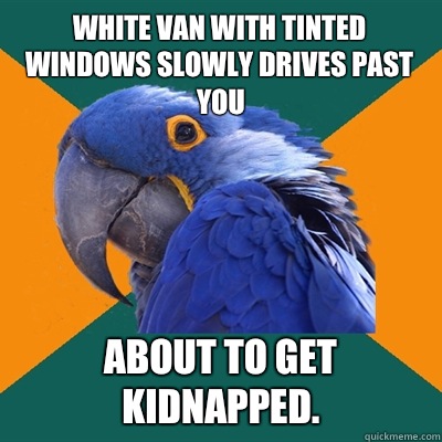  White van with tinted windows slowly drives past you About to get kidnapped.   Paranoid Parrot
