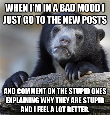 When I'm in a bad mood I just go to the new posts and comment on the stupid ones explaining why they are stupid and I feel a lot better.  Confession Bear