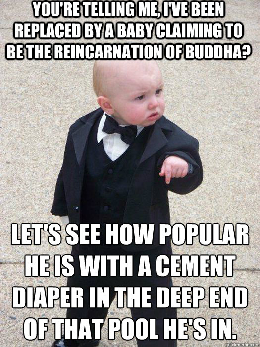 You're telling me, I've been replaced by a baby claiming to be the reincarnation of buddha? Let's see how popular he is with a cement diaper in the deep end of that pool he's in.   Baby Godfather