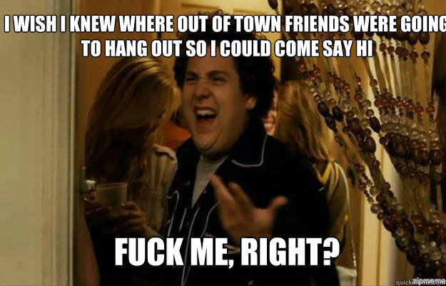 I wish i knew where out of town friends were going to hang out so i could come say hi FUCK ME, RIGHT? - I wish i knew where out of town friends were going to hang out so i could come say hi FUCK ME, RIGHT?  fuck me right