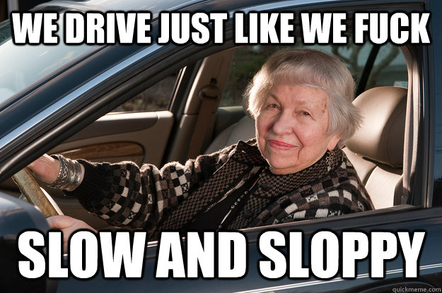 We drive just like we fuck slow and sloppy  Old Driver