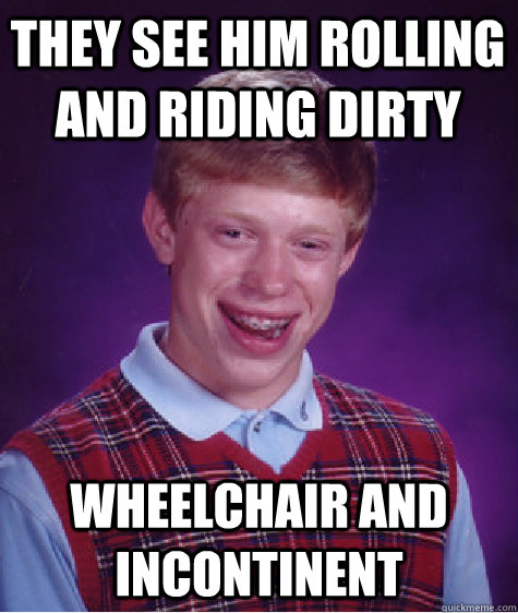 they see him rolling and riding dirty wheelchair and incontinent  Bad Luck Brian