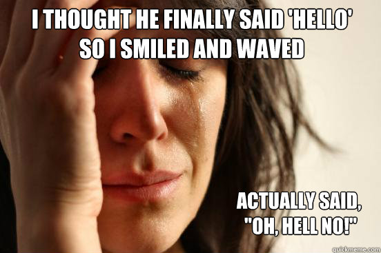 I thought he finally said 'Hello' 
so i smiled and waved Actually said,
 