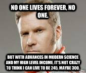 No one lives forever, no one. But with advances in modern science and my high level income, it's not crazy to think I can live to be 245, maybe 300. - No one lives forever, no one. But with advances in modern science and my high level income, it's not crazy to think I can live to be 245, maybe 300.  Ricky-Bobby