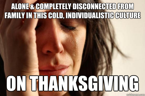 Alone & completely disconnected from family in this cold, individualistic culture On thanksgiving  First World Problems