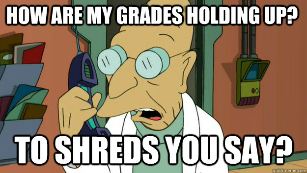 How are my grades holding up? To Shreds you say?  