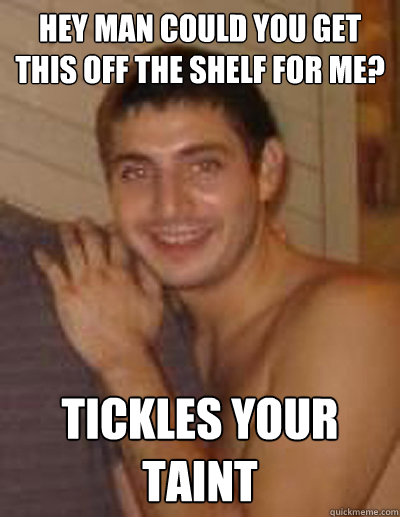 Hey man could you get this off the shelf for me? tickles your taint  