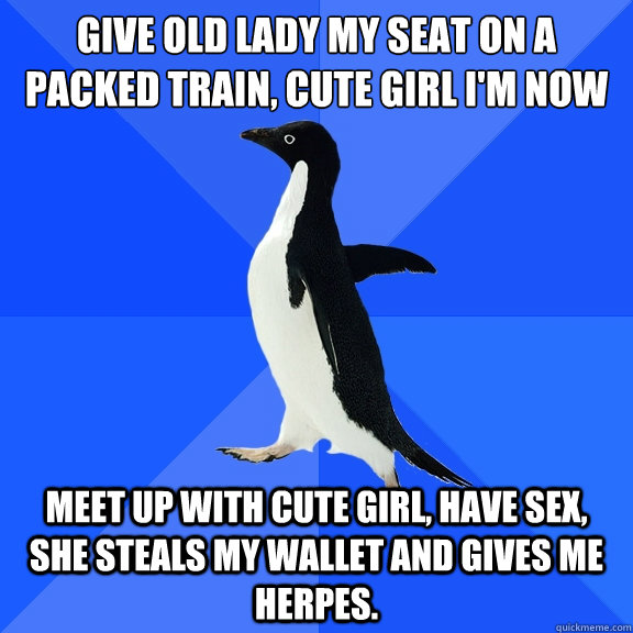 give old lady my seat on a packed train, cute girl i'm now standing next to gives me her number Meet up with cute girl, have sex, she steals my wallet and gives me herpes.  Socially Awkward Penguin
