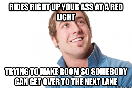 rides right up your ass at a red light trying to make room so somebody can get over to the next lane  