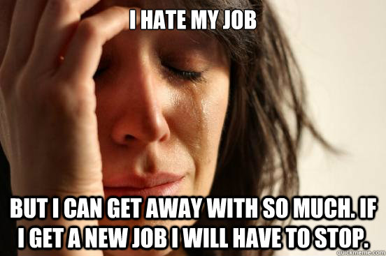 I hate my job But I can get away with so much. If I get a new job I will have to stop.   First World Problems